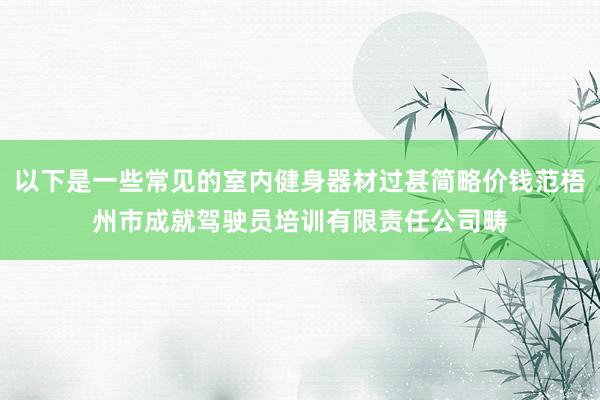 以下是一些常见的室内健身器材过甚简略价钱范梧州市成就驾驶员培训有限责任公司畴